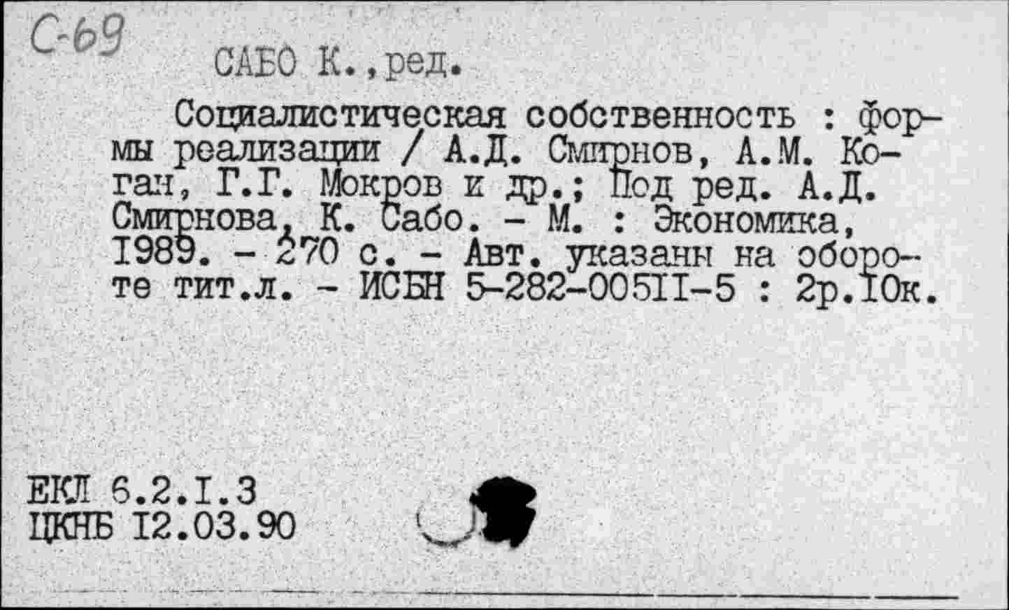 ﻿- САЕОК.,ред.
Социалистическая собственность : формы реализации / А.Д. Смирнов, А.М. Коган, Г.Г. Мокров и др.; Под ред. А.Д. Смирнова, К. Сабо. - М. : Экономика, 1989. - 570 с. - Авт. указаны на обороте тит.л. - ИСБН 5-282-00511-5 : 2р.10к.
ЕКЯ 6.2.1.3 ЦКНБ 12.03.90